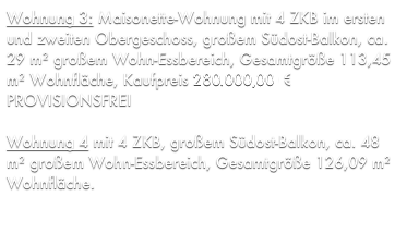Wohnung 3: Maisonette-Wohnung mit 4 ZKB im ersten und zweiten Obergeschoss, großem Südost-Balkon, ca. 29 m² großem Wohn-Essbereich, Gesamtgröße 113,45 m² Wohnfläche, Kaufpreis 275.033,70 € PROVISIONSFREI

Wohnung 4 mit 4 ZKB, großem Südost-Balkon, ca. 48 m² großem Wohn-Essbereich, Gesamtgröße 126,09 m² Wohnfläche, Kaufpreis 286.763,01 € PROVISIONSFREI
