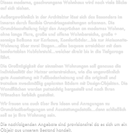 Dieses moderne, geschwungene Wohnhaus wird noch viele Blicke auf sich ziehen.
Außergewöhnlich in der Architektur lässt sich das Besondere im Inneren durch flexible Grundrissgestaltungen erkennen. Die Grundrissaufteilung folgt den Ansprüchen an modernes Wohnen, ohne lange Flure, große und offene Wohnbereiche, große + sonnige Balkone zur Karlsaue, Komfortbäder…bis zur Maisonette-Wohnung über zwei Etagen…alles bequem erreichbar mit dem komfortablen Hubfahrstuhl…welcher direkt bis in die Tiefgarage führt. 
Die Großzügigkeit der einzelnen Wohnungen soll genauso die Individualität der Nutzer unterstreichen, wie die ungewöhnlich gute Ausstattung mit Fußbodenheizung und die originell und trotzdem zweckmäßig geplanten Bädern mit Design-Objekten. Die Wandflächen werden putzsichtig hergestellt und nach Ihren Wünschen farblich gestaltet.
Wir freuen uns auch über Ihre Ideen und Anregungen zu Grundrissüberlegungen und Ausstattungsdetails…denn schließlich soll es ja Ihre Wohnung sein.
Die nachfolgenden Angebote sind provisionsfrei da es sich um ein Objekt aus unserem Bestand handelt.