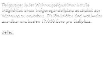 Tiefgarage: Jeder Wohnungseigentümer hat die Möglichkeit einen Tiefgaragenstellplatz zusätzlich zur Wohnung zu erwerben. Die Stellplätze sind wahlweise zuordbar und kosten 17.000 Euro pro Stellplatz.

Keller: Jede Wohnung verfügt selbstverständlich über einen eigenen Kellerraum. Zusätzlich steht ein gemeinschaftlicher Fahrradkeller zur Verfügung, welche von der gesamten Hausgemeinschaft genutzt werden kann.