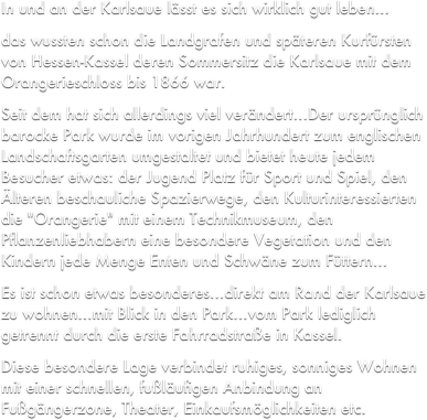 In und an der Karlsaue lsst es sich wirklich gut leben
das wussten schon die Landgrafen und spteren Kurfrsten von Hessen-Kassel deren Sommersitz die Karlsaue mit dem Orangerieschloss bis 1866 war.
Seit dem hat sich allerdings viel verndertDer ursprnglich barocke Park wurde im vorigen Jahrhundert zum englischen Landschaftsgarten umgestaltet und bietet heute jedem Besucher etwas: der Jugend Platz fr Sport und Spiel, den lteren beschauliche Spazierwege, den Kulturinteressierten die "Orangerie" mit einem Technikmuseum, den Pflanzenliebhabern eine besondere Vegetation und den Kindern jede Menge Enten und Schwne zum Fttern...
Es ist schon etwas besonderesdirekt am Rand der Karlsaue zu wohnenmit Blick in den Parkvom Park lediglich getrennt durch die erste Fahrradstrae in Kassel.
Diese besondere Lage verbindet ruhiges, sonniges Wohnen mit einer schnellen, fulufigen Anbindung an Fugngerzone, Theater, Einkaufsmglichkeiten etc.