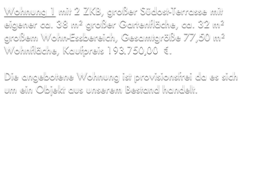 Wohnung 1 mit 2 ZKB, großer Südost-Terrasse mit eigener ca. 38 m² großer Gartenfläche, ca. 32 m² großem Wohn-Essbereich, Gesamtgröße 77,50 m² Wohnfläche, Kaufpreis 176.256,11 €.

Die angebotene Wohnung ist provisionsfrei da es sich um ein Objekt aus unserem Bestand handelt.